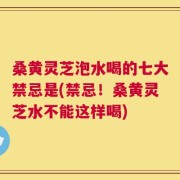 桑黄灵芝泡水喝的七大禁忌是(禁忌！桑黄灵芝水不能这样喝)