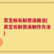 灵芝和石斛煲汤做法(灵芝石斛煲汤制作方法)