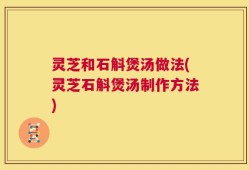 灵芝和石斛煲汤做法(灵芝石斛煲汤制作方法)
