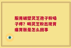 服用破壁灵芝孢子粉嗓子疼？喝灵芝粉出现胃痛胃胀是怎么回事