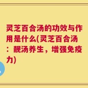 灵芝百合汤的功效与作用是什么(灵芝百合汤：靓汤养生，增强免疫力)