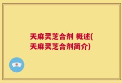 天麻灵芝合剂 概述(天麻灵芝合剂简介)