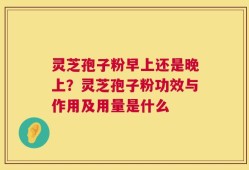 灵芝孢子粉早上还是晚上？灵芝孢子粉功效与作用及用量是什么