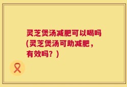 灵芝煲汤减肥可以喝吗(灵芝煲汤可助减肥，有效吗？)