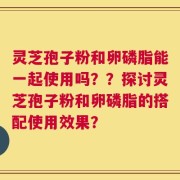 灵芝孢子粉和卵磷脂能一起使用吗？？探讨灵芝孢子粉和卵磷脂的搭配使用效果？