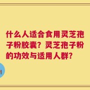 什么人适合食用灵芝孢子粉胶囊？灵芝孢子粉的功效与适用人群？