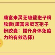 康富来灵芝破壁孢子粉胶囊(康富来灵芝孢子粉胶囊：提升身体免疫力的有效选择)