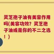 灵芝孢子油有美容作用吗(美容功效？灵芝孢子油或是你的不二之选！)