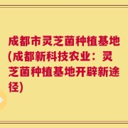 成都市灵芝菌种植基地(成都新科技农业：灵芝菌种植基地开辟新途径)