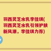 羽西灵芝水乳李佳琪(羽西灵芝水乳引领护肤新风潮，李佳琪力荐)