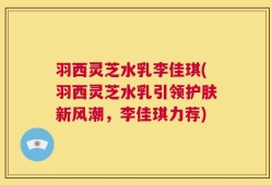 羽西灵芝水乳李佳琪(羽西灵芝水乳引领护肤新风潮，李佳琪力荐)