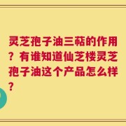 灵芝孢子油三萜的作用？有谁知道仙芝楼灵芝孢子油这个产品怎么样？