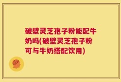 破壁灵芝孢子粉能配牛奶吗(破壁灵芝孢子粉可与牛奶搭配饮用)