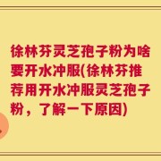 徐林芬灵芝孢子粉为啥要开水冲服(徐林芬推荐用开水冲服灵芝孢子粉，了解一下原因)