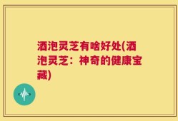 酒泡灵芝有啥好处(酒泡灵芝：神奇的健康宝藏)