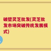 破壁灵芝批发(灵芝批发市场突破传统发展模式)