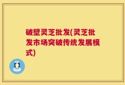 破壁灵芝批发(灵芝批发市场突破传统发展模式)