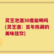 灵芝泡酒30度能喝吗(灵芝酒：百年陈藏的美味佳饮)