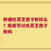 肿瘤吃灵芝孢子粉好么？癌症可以吃灵芝孢子粉吗