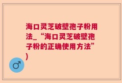 海口灵芝破壁孢子粉用法_“海口灵芝破壁孢子粉的正确使用方法”)