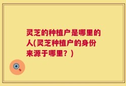 灵芝的种植户是哪里的人(灵芝种植户的身份来源于哪里？)