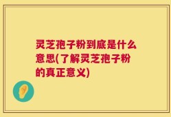 灵芝孢子粉到底是什么意思(了解灵芝孢子粉的真正意义)