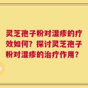 灵芝孢子粉对湿疹的疗效如何？探讨灵芝孢子粉对湿疹的治疗作用？