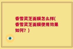 香雪灵芝面膜怎么样(香雪灵芝面膜使用效果如何？)