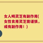 女人喝灵芝有副作用(女性食用灵芝需谨慎，或有副作用！)