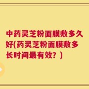 中药灵芝粉面膜敷多久好(药灵芝粉面膜敷多长时间最有效？)