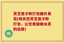 灵芝孢子粉打包图片真实(纯天然灵芝孢子粉打包，让您更健康水灵的选择)