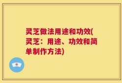 灵芝做法用途和功效(灵芝：用途、功效和简单制作方法)