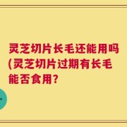 灵芝切片长毛还能用吗(灵芝切片过期有长毛能否食用？