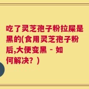 吃了灵芝孢子粉拉屎是黑的(食用灵芝孢子粉后,大便变黑 - 如何解决？)