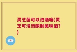 灵芝菌可以泡酒嘛(灵芝可浸泡酿制美味酒？)