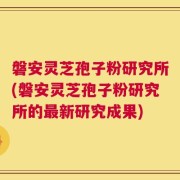 磐安灵芝孢子粉研究所(磐安灵芝孢子粉研究所的最新研究成果)