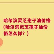 哈尔滨灵芝孢子油价格(哈尔滨灵芝孢子油价格怎么样？)