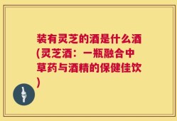 装有灵芝的酒是什么酒(灵芝酒：一瓶融合中草药与酒精的保健佳饮)