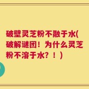 破壁灵芝粉不融于水(破解谜团！为什么灵芝粉不溶于水？！)