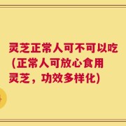 灵芝正常人可不可以吃 (正常人可放心食用灵芝，功效多样化)