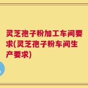 灵芝孢子粉加工车间要求(灵芝孢子粉车间生产要求)
