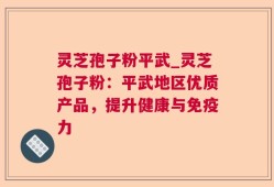 灵芝孢子粉平武_灵芝孢子粉：平武地区优质产品，提升健康与免疫力
