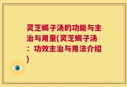 灵芝蝎子汤的功能与主治与用量(灵芝蝎子汤：功效主治与用法介绍)