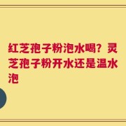 红芝孢子粉泡水喝？灵芝孢子粉开水还是温水泡