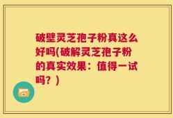 破壁灵芝孢子粉真这么好吗(破解灵芝孢子粉的真实效果：值得一试吗？)