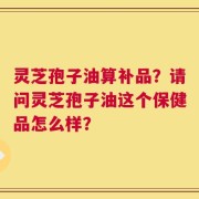 灵芝孢子油算补品？请问灵芝孢子油这个保健品怎么样？