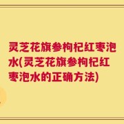灵芝花旗参枸杞红枣泡水(灵芝花旗参枸杞红枣泡水的正确方法)