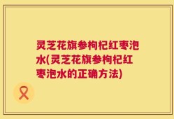 灵芝花旗参枸杞红枣泡水(灵芝花旗参枸杞红枣泡水的正确方法)