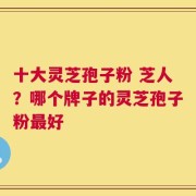 十大灵芝孢子粉 芝人？哪个牌子的灵芝孢子粉最好