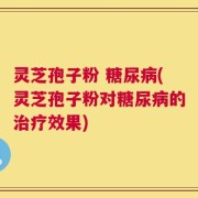 灵芝孢子粉 糖尿病(灵芝孢子粉对糖尿病的治疗效果)
